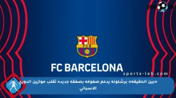 «بين الحقيقة» برشلونة يدعم صفوفه بصفقة جديدة تقلب موازين الدوري الإسباني